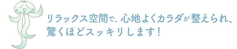 リラックス空間で、心地よくカラダが整えられ、驚くほどスッキリします！