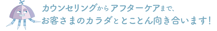 カウンセリングからアフターケアまで、お客さまのカラダととことん向き合います！