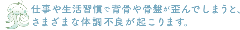 仕事や生活習慣で背骨や骨盤が歪んでしまうとさまざまな体調不良が起こります。